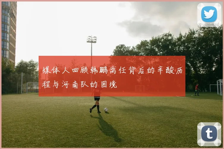媒体人回顾韩鹏离任背后的辛酸历程与河南队的困境